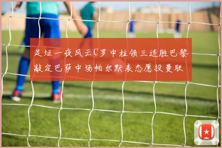 足坛一夜风云C罗中柱领三连胜巴黎敲定巴萨中场帕尔默表态愿投曼联